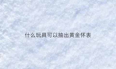 什么玩具可以抽出黄金怀表