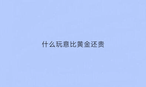 什么玩意比黄金还贵(比黄金还要贵重的东西)