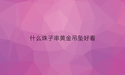 什么珠子串黄金吊坠好看(什么珠子串黄金吊坠好看一点)