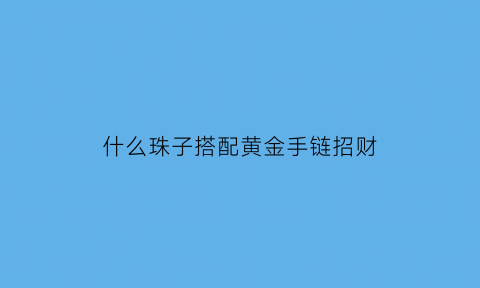 什么珠子搭配黄金手链招财(什么珠子和金子可以搭配穿手链)