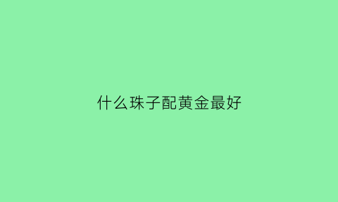 什么珠子配黄金最好(什么珠子配黄金最好看图片)