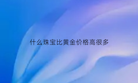 什么珠宝比黄金价格高很多(比黄金还贵的珠宝)