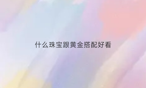 什么珠宝跟黄金搭配好看(黄金跟什么珠子串好看)