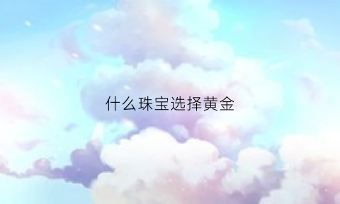 什么珠宝选择黄金(什么珠宝选择黄金比较好)