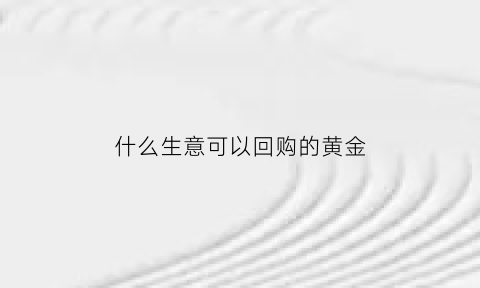 什么生意可以回购的黄金(什么金店可以回收黄金)