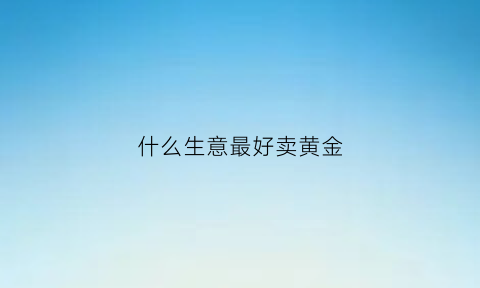 什么生意最好卖黄金(什么黄金可以卖钱)