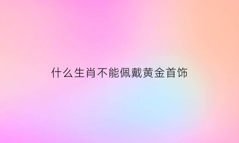 什么生肖不能佩戴黄金首饰(哪些生肖不适合戴金银)