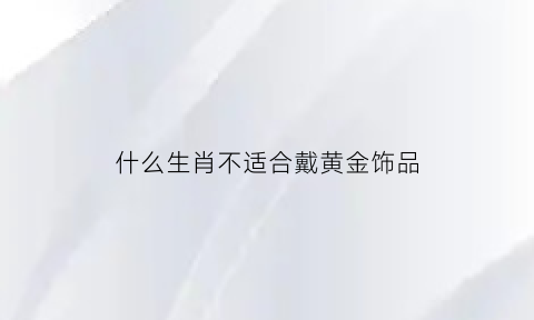 什么生肖不适合戴黄金饰品(什么属相不能戴金手镯)