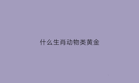 什么生肖动物类黄金(十二生肖什么是黄金的动物)