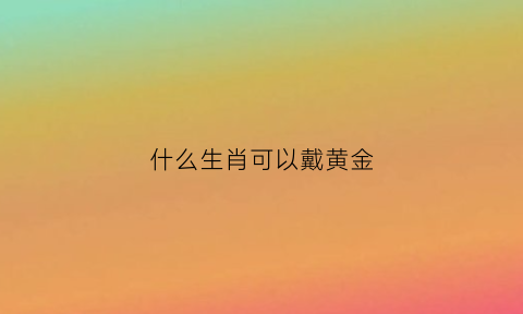 什么生肖可以戴黄金(什么生肖可以戴黄金吊坠)