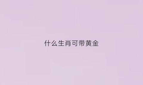 什么生肖可带黄金(佩戴黄金生肖的寓意)