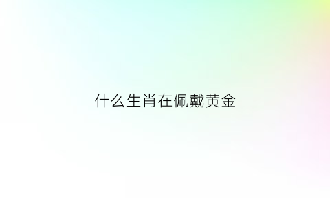 什么生肖在佩戴黄金(带黄金生肖吊坠好不好)