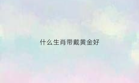 什么生肖带戴黄金好(什么生肖带戴黄金好运)