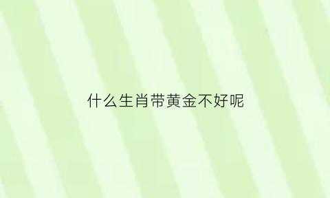 什么生肖带黄金不好呢(什么生肖不能带黄金)