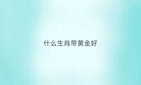 什么生肖带黄金好(什么生肖带金项链)