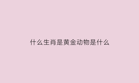 什么生肖是黄金动物是什么(黄金的动物打生肖)