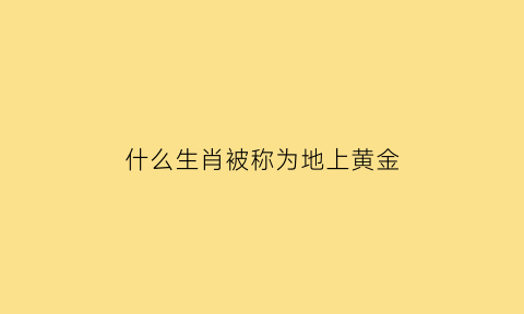 什么生肖被称为地上黄金(地上黄金是什么生肖)