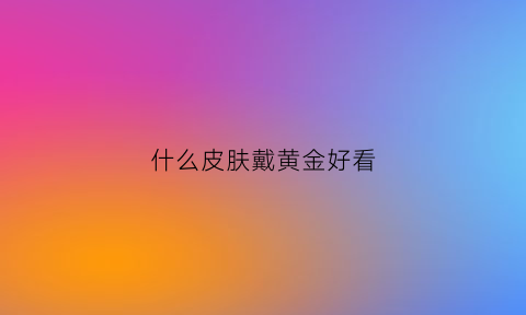 什么皮肤戴黄金好看(什么皮肤戴金色好看)