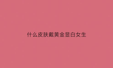 什么皮肤戴黄金显白女生(什么皮肤戴黄金显白女生好看)