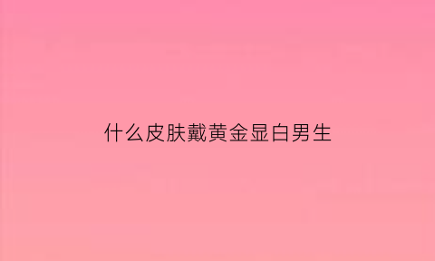 什么皮肤戴黄金显白男生(什么皮肤带金色饰品好看)