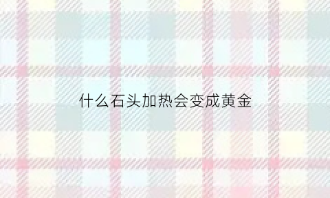 什么石头加热会变成黄金(什么石头加热产生氧气)