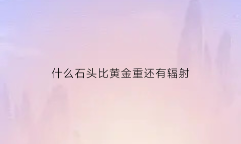 什么石头比黄金重还有辐射