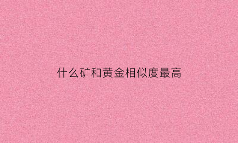 什么矿和黄金相似度最高(跟金子一样的矿叫什么)