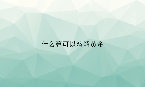 什么算可以溶解黄金(什么能溶解金子等贵重金属)