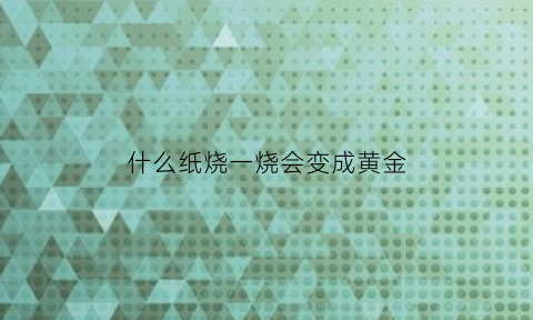 什么纸烧一烧会变成黄金(什么纸一烧就没有了)