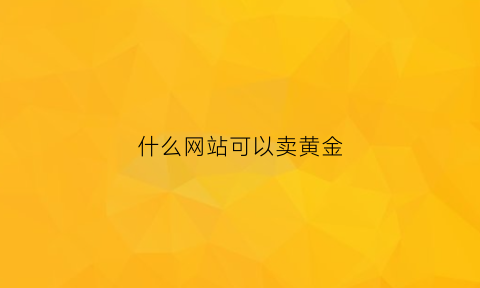 什么网站可以卖黄金(哪个网站可以买黄金首饰)