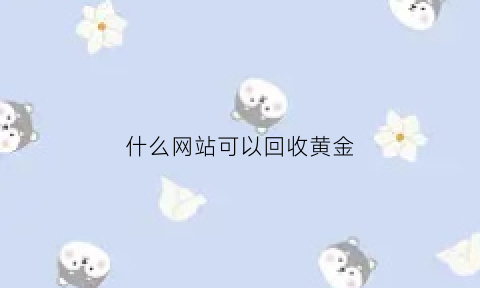 什么网站可以回收黄金(哪边可以回收黄金)