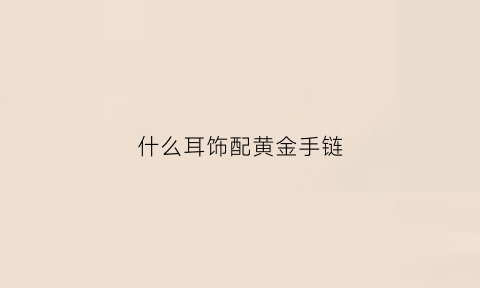 什么耳饰配黄金手链(什么耳饰配黄金手链好看)