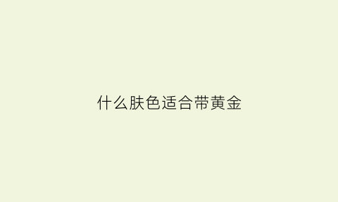 什么肤色适合带黄金(什么肤色戴黄金项链好看)