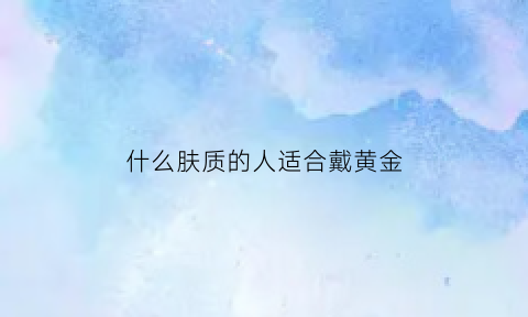 什么肤质的人适合戴黄金(什么肤色的人适合戴黄金)