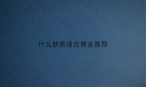 什么肤质适合黄金推荐(什么皮肤戴黄金好看)