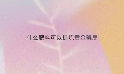 什么肥料可以提炼黄金骗局(什么药剂可以提炼黄金)