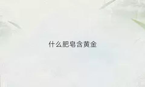 什么肥皂含黄金(肥皂含重金属吗)