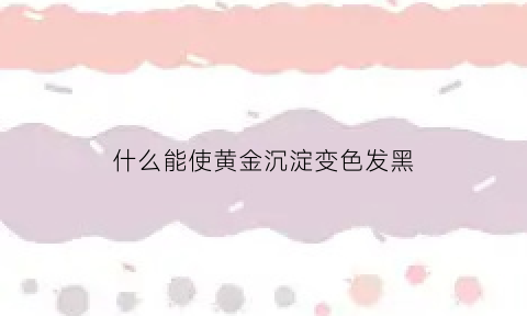 什么能使黄金沉淀变色发黑(什么能使黄金沉淀变色发黑色)