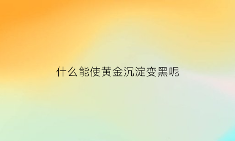 什么能使黄金沉淀变黑呢(黄金用什么可以融化)