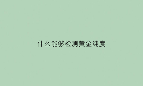 什么能够检测黄金纯度(什么能够检测黄金纯度的方法)