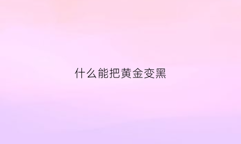 什么能把黄金变黑(什么能把黄金变黑呢)