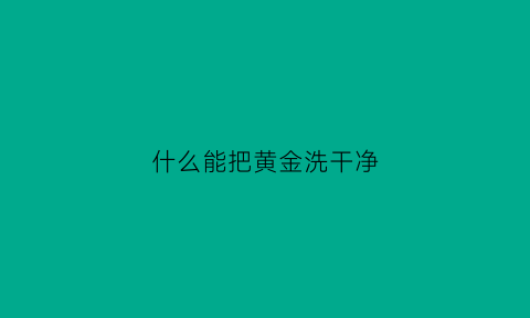 什么能把黄金洗干净(有什么办法把黄金洗得更亮)