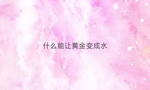 什么能让黄金变成水(金子怎么变成水)