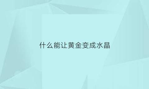 什么能让黄金变成水晶(用什么方法才能把黄金化成水)