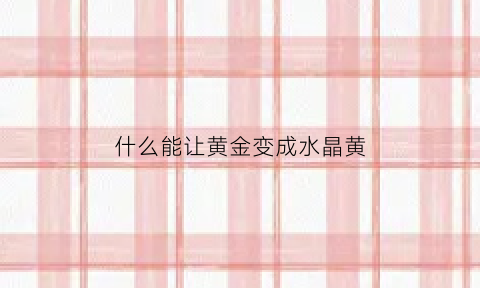 什么能让黄金变成水晶黄(什么能让黄金变色)