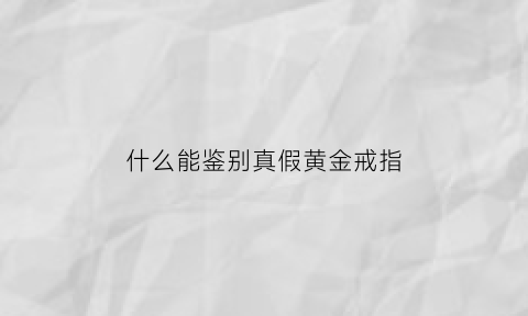 什么能鉴别真假黄金戒指(怎么识别真假黄金戒指)