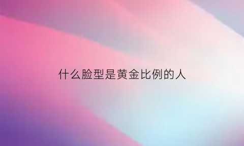 什么脸型是黄金比例的人(什么脸型是黄金比例的人)