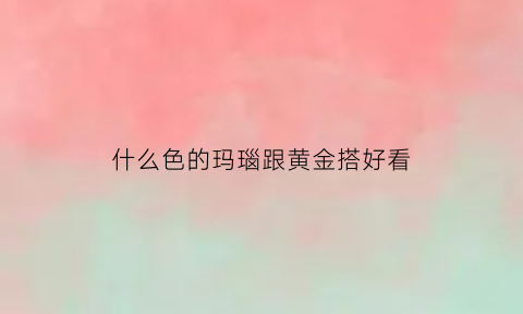 什么色的玛瑙跟黄金搭好看(什么颜色的玛瑙石好)