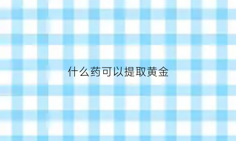 什么药可以提取黄金(什么药剂可以提炼黄金)