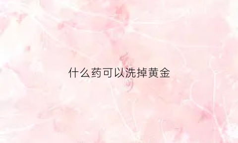 什么药可以洗掉黄金(金店里用什么药水洗黄金)